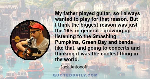 My father played guitar, so I always wanted to play for that reason. But I think the biggest reason was just the '90s in general - growing up listening to the Smashing Pumpkins, Green Day and bands like that, and going