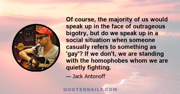 Of course, the majority of us would speak up in the face of outrageous bigotry, but do we speak up in a social situation when someone casually refers to something as 'gay'? If we don't, we are standing with the