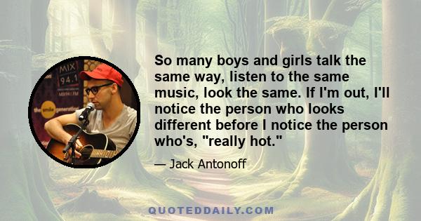 So many boys and girls talk the same way, listen to the same music, look the same. If I'm out, I'll notice the person who looks different before I notice the person who's, really hot.