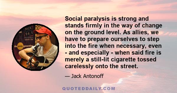 Social paralysis is strong and stands firmly in the way of change on the ground level. As allies, we have to prepare ourselves to step into the fire when necessary, even - and especially - when said fire is merely a