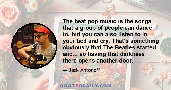 The best pop music is the songs that a group of people can dance to, but you can also listen to in your bed and cry. That's something obviously that The Beatles started and... so having that darkness there opens another 