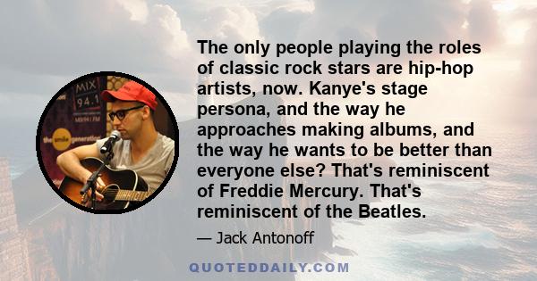 The only people playing the roles of classic rock stars are hip-hop artists, now. Kanye's stage persona, and the way he approaches making albums, and the way he wants to be better than everyone else? That's reminiscent