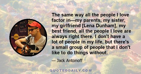 The same way all the people I love factor in—my parents, my sister, my girlfriend [Lena Dunham], my best friend, all the people I love are always right there. I don't have a lot of people in my life, but there's a small 