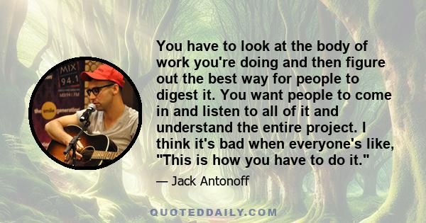 You have to look at the body of work you're doing and then figure out the best way for people to digest it. You want people to come in and listen to all of it and understand the entire project. I think it's bad when