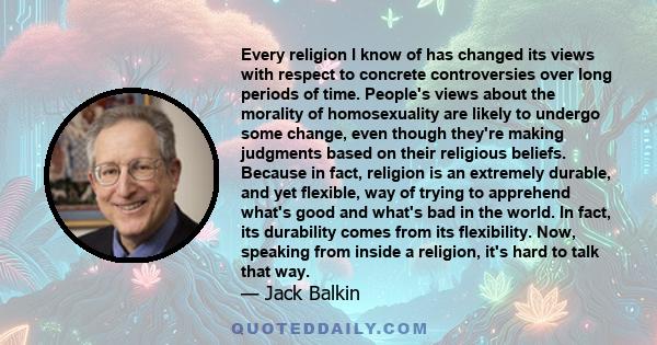 Every religion I know of has changed its views with respect to concrete controversies over long periods of time. People's views about the morality of homosexuality are likely to undergo some change, even though they're