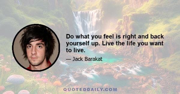 Do what you feel is right and back yourself up. Live the life you want to live.