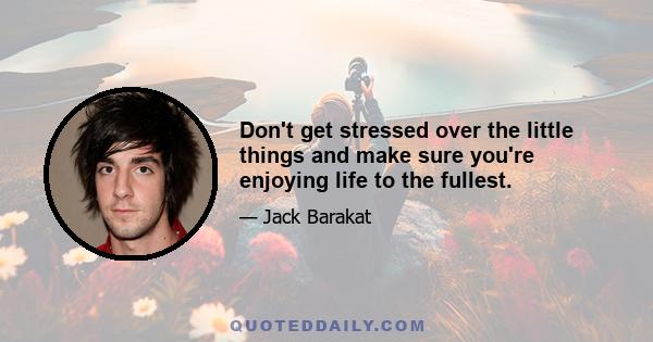 Don't get stressed over the little things and make sure you're enjoying life to the fullest.