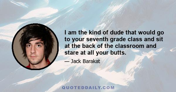 I am the kind of dude that would go to your seventh grade class and sit at the back of the classroom and stare at all your butts.