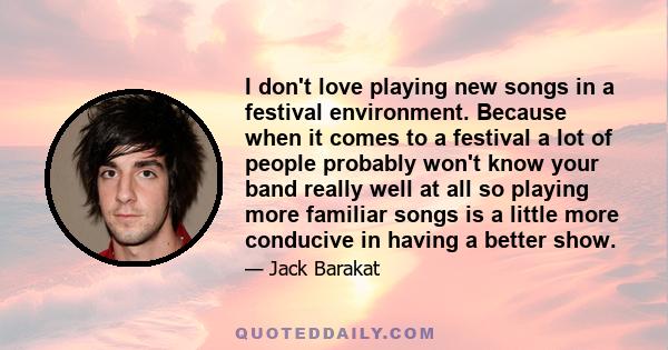 I don't love playing new songs in a festival environment. Because when it comes to a festival a lot of people probably won't know your band really well at all so playing more familiar songs is a little more conducive in 