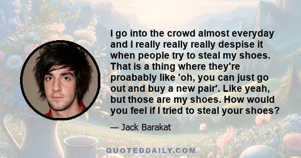 I go into the crowd almost everyday and I really really really despise it when people try to steal my shoes. That is a thing where they're proabably like 'oh, you can just go out and buy a new pair'. Like yeah, but