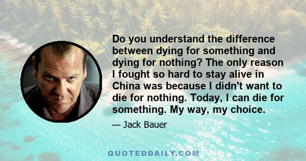 Do you understand the difference between dying for something and dying for nothing? The only reason I fought so hard to stay alive in China was because I didn't want to die for nothing. Today, I can die for something.