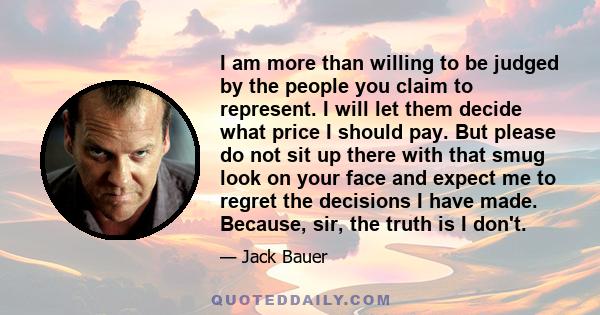 I am more than willing to be judged by the people you claim to represent. I will let them decide what price I should pay. But please do not sit up there with that smug look on your face and expect me to regret the