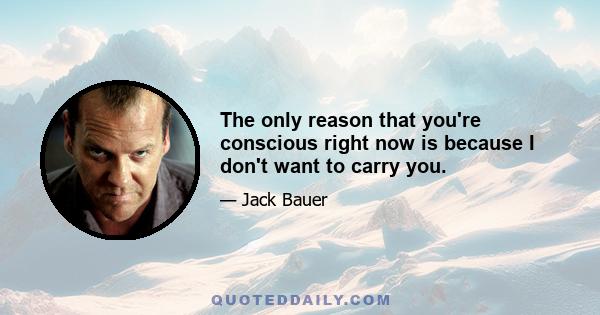 The only reason that you're conscious right now is because I don't want to carry you.