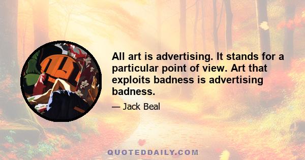 All art is advertising. It stands for a particular point of view. Art that exploits badness is advertising badness.