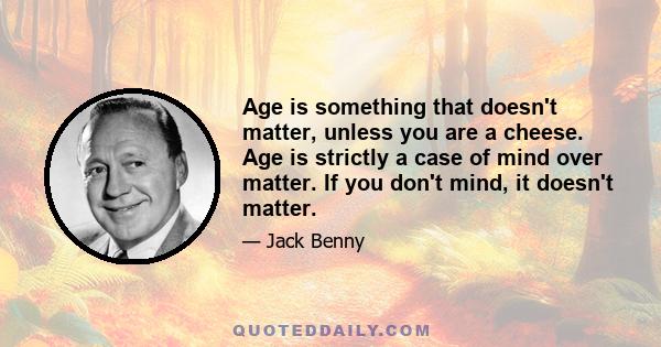 Age is something that doesn't matter, unless you are a cheese. Age is strictly a case of mind over matter. If you don't mind, it doesn't matter.