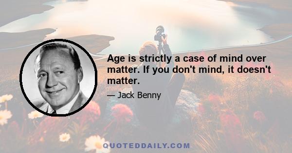 Age is strictly a case of mind over matter. If you don't mind, it doesn't matter.