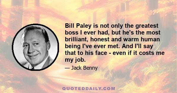 Bill Paley is not only the greatest boss I ever had, but he's the most brilliant, honest and warm human being I've ever met. And I'll say that to his face - even if it costs me my job.