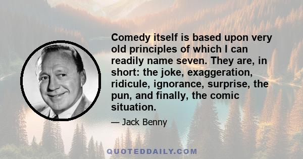 Comedy itself is based upon very old principles of which I can readily name seven. They are, in short: the joke, exaggeration, ridicule, ignorance, surprise, the pun, and finally, the comic situation.