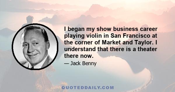 I began my show business career playing violin in San Francisco at the corner of Market and Taylor. I understand that there is a theater there now.