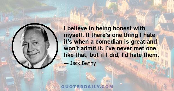 I believe in being honest with myself. If there's one thing I hate it's when a comedian is great and won't admit it. I've never met one like that, but if I did, I'd hate them.