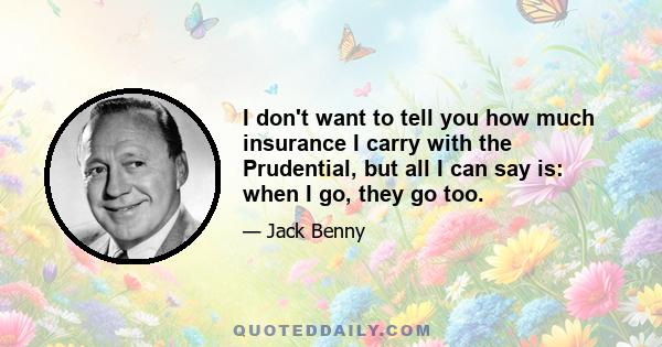 I don't want to tell you how much insurance I carry with the Prudential, but all I can say is: when I go, they go too.