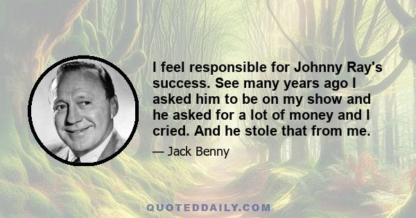 I feel responsible for Johnny Ray's success. See many years ago I asked him to be on my show and he asked for a lot of money and I cried. And he stole that from me.