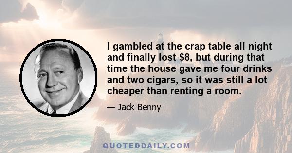 I gambled at the crap table all night and finally lost $8, but during that time the house gave me four drinks and two cigars, so it was still a lot cheaper than renting a room.