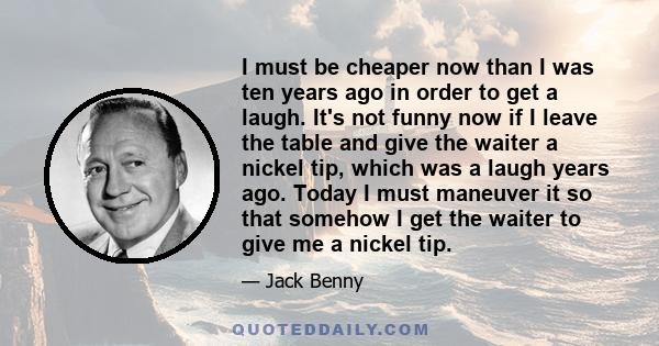 I must be cheaper now than I was ten years ago in order to get a laugh. It's not funny now if I leave the table and give the waiter a nickel tip, which was a laugh years ago. Today I must maneuver it so that somehow I