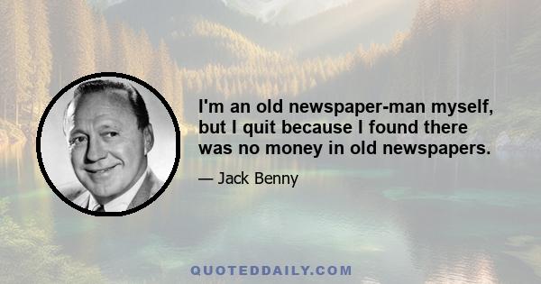 I'm an old newspaper-man myself, but I quit because I found there was no money in old newspapers.