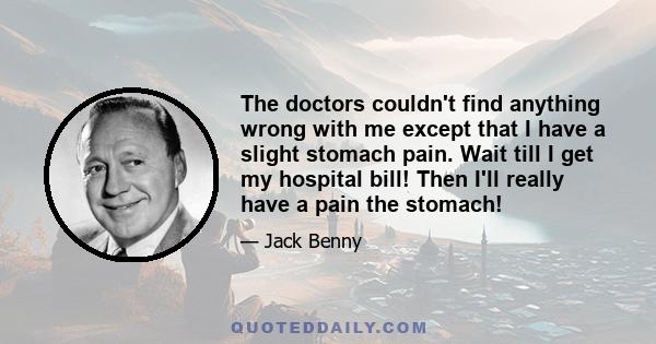 The doctors couldn't find anything wrong with me except that I have a slight stomach pain. Wait till I get my hospital bill! Then I'll really have a pain the stomach!