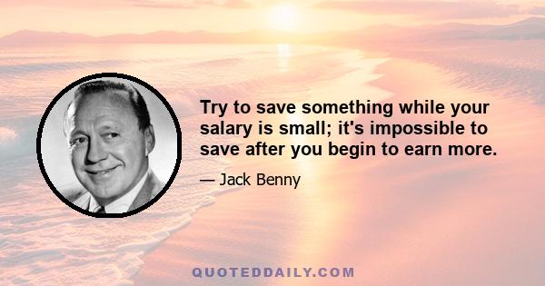 Try to save something while your salary is small; it's impossible to save after you begin to earn more.