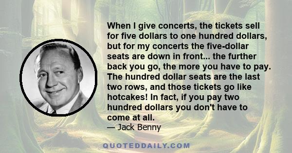 When I give concerts, the tickets sell for five dollars to one hundred dollars, but for my concerts the five-dollar seats are down in front... the further back you go, the more you have to pay. The hundred dollar seats