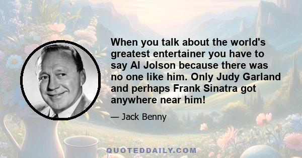 When you talk about the world's greatest entertainer you have to say Al Jolson because there was no one like him. Only Judy Garland and perhaps Frank Sinatra got anywhere near him!