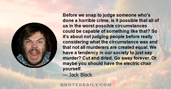 Before we snap to judge someone who's done a horrible crime, is it possible that all of us in the worst possible circumstances could be capable of something like that? So it's about not judging people before really