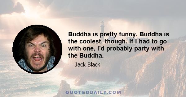 Buddha is pretty funny. Buddha is the coolest, though. If I had to go with one, I'd probably party with the Buddha.