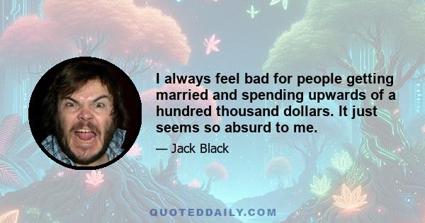 I always feel bad for people getting married and spending upwards of a hundred thousand dollars. It just seems so absurd to me.