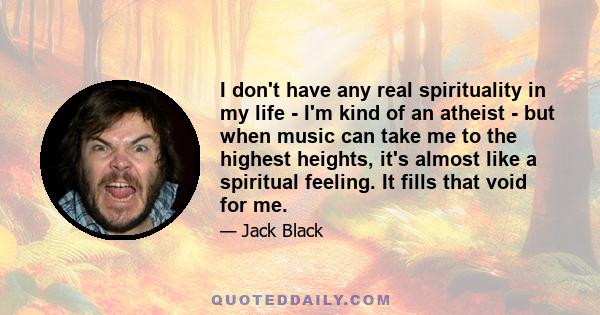 I don't have any real spirituality in my life - I'm kind of an atheist - but when music can take me to the highest heights, it's almost like a spiritual feeling. It fills that void for me.