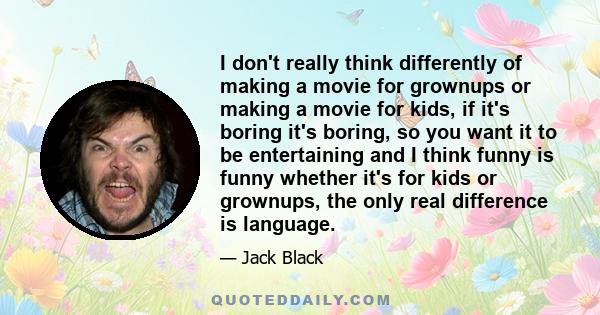 I don't really think differently of making a movie for grownups or making a movie for kids, if it's boring it's boring, so you want it to be entertaining and I think funny is funny whether it's for kids or grownups, the 