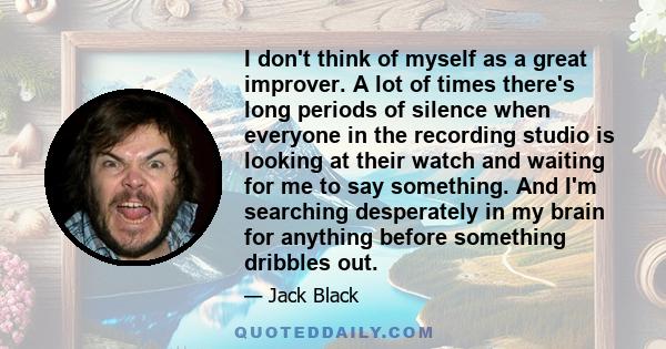 I don't think of myself as a great improver. A lot of times there's long periods of silence when everyone in the recording studio is looking at their watch and waiting for me to say something. And I'm searching