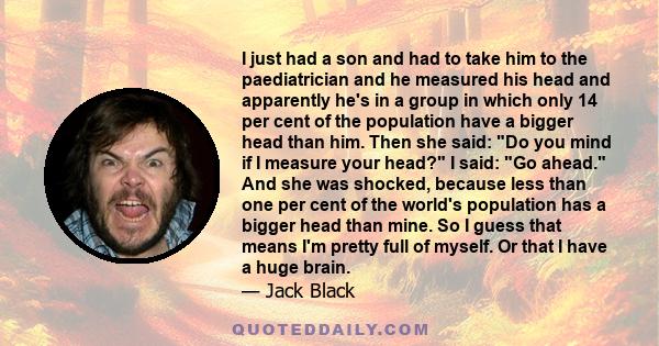 I just had a son and had to take him to the paediatrician and he measured his head and apparently he's in a group in which only 14 per cent of the population have a bigger head than him. Then she said: Do you mind if I