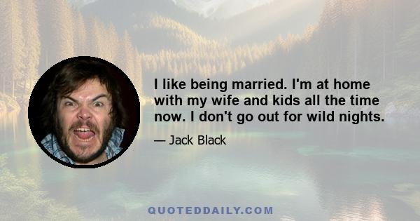 I like being married. I'm at home with my wife and kids all the time now. I don't go out for wild nights.