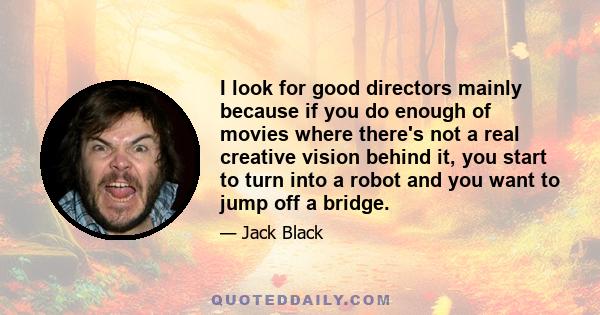 I look for good directors mainly because if you do enough of movies where there's not a real creative vision behind it, you start to turn into a robot and you want to jump off a bridge.