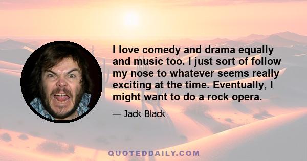 I love comedy and drama equally and music too. I just sort of follow my nose to whatever seems really exciting at the time. Eventually, I might want to do a rock opera.