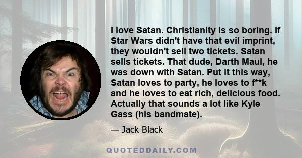 I love Satan. Christianity is so boring. If Star Wars didn't have that evil imprint, they wouldn't sell two tickets. Satan sells tickets. That dude, Darth Maul, he was down with Satan. Put it this way, Satan loves to