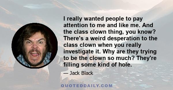 I really wanted people to pay attention to me and like me. And the class clown thing, you know? There's a weird desperation to the class clown when you really investigate it. Why are they trying to be the clown so much? 