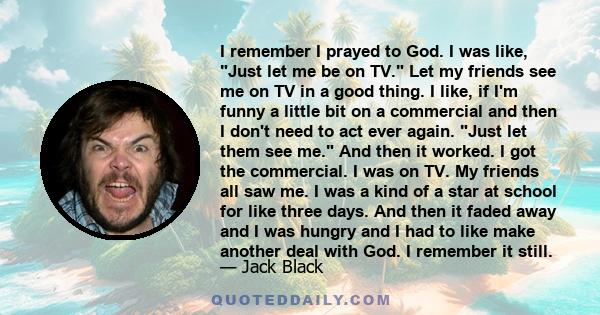 I remember I prayed to God. I was like, Just let me be on TV. Let my friends see me on TV in a good thing. I like, if I'm funny a little bit on a commercial and then I don't need to act ever again. Just let them see me. 