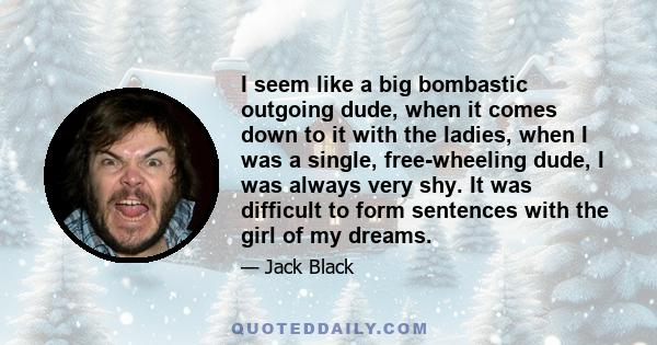 I seem like a big bombastic outgoing dude, when it comes down to it with the ladies, when I was a single, free-wheeling dude, I was always very shy. It was difficult to form sentences with the girl of my dreams.