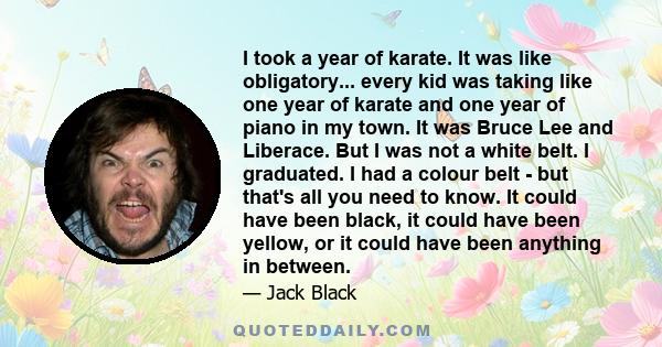 I took a year of karate. It was like obligatory... every kid was taking like one year of karate and one year of piano in my town. It was Bruce Lee and Liberace. But I was not a white belt. I graduated. I had a colour