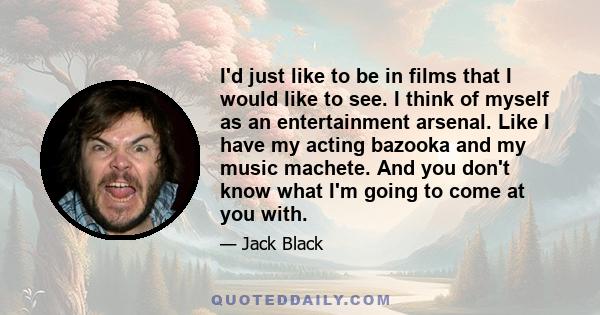 I'd just like to be in films that I would like to see. I think of myself as an entertainment arsenal. Like I have my acting bazooka and my music machete. And you don't know what I'm going to come at you with.