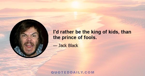 I'd rather be the king of kids, than the prince of fools.